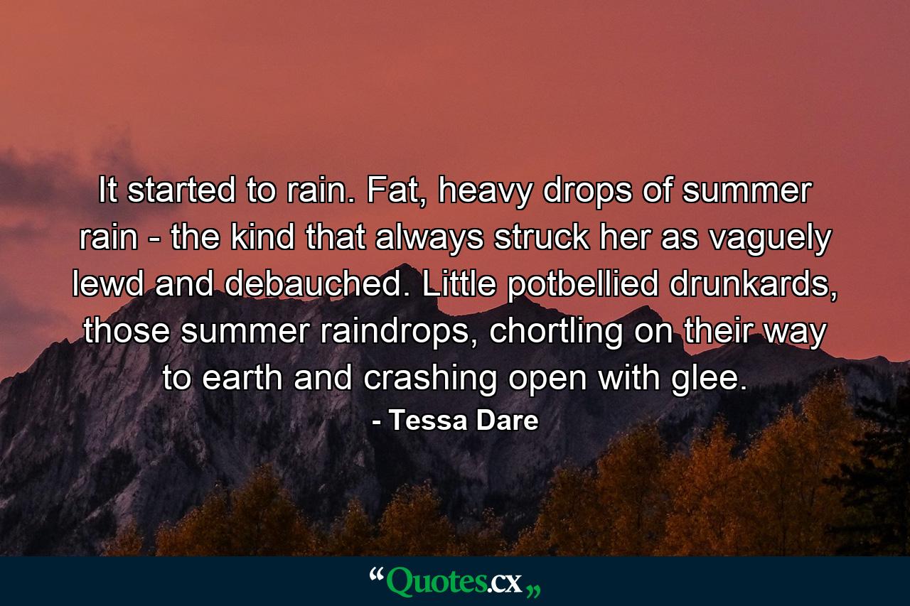 It started to rain. Fat, heavy drops of summer rain - the kind that always struck her as vaguely lewd and debauched. Little potbellied drunkards, those summer raindrops, chortling on their way to earth and crashing open with glee. - Quote by Tessa Dare