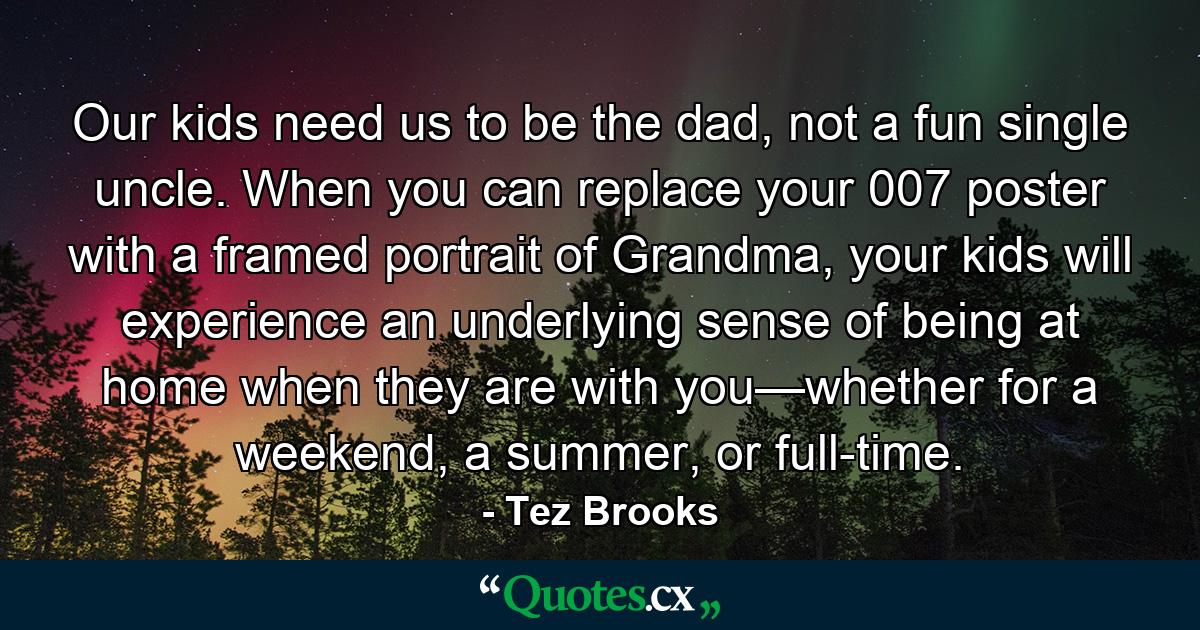 Our kids need us to be the dad, not a fun single uncle. When you can replace your 007 poster with a framed portrait of Grandma, your kids will experience an underlying sense of being at home when they are with you—whether for a weekend, a summer, or full-time. - Quote by Tez Brooks