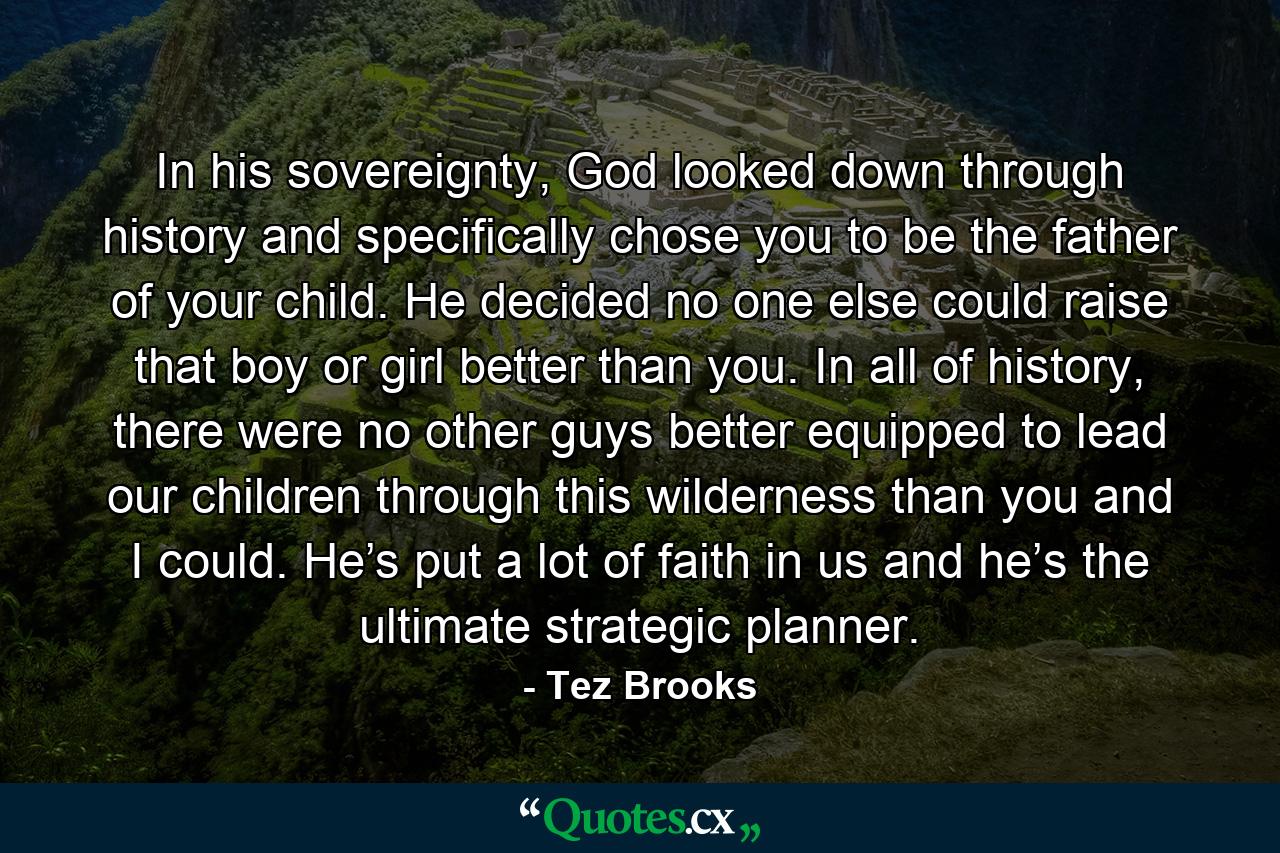 In his sovereignty, God looked down through history and specifically chose you to be the father of your child. He decided no one else could raise that boy or girl better than you. In all of history, there were no other guys better equipped to lead our children through this wilderness than you and I could. He’s put a lot of faith in us and he’s the ultimate strategic planner. - Quote by Tez Brooks