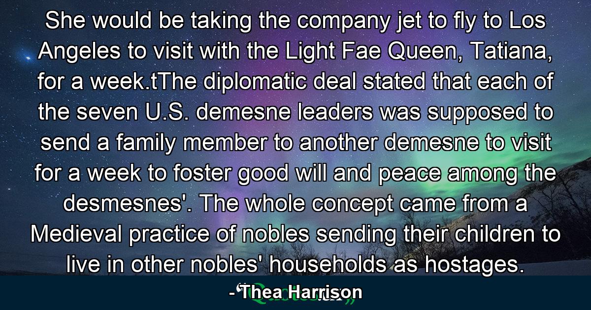 She would be taking the company jet to fly to Los Angeles to visit with the Light Fae Queen, Tatiana, for a week.tThe diplomatic deal stated that each of the seven U.S. demesne leaders was supposed to send a family member to another demesne to visit for a week to foster good will and peace among the desmesnes'. The whole concept came from a Medieval practice of nobles sending their children to live in other nobles' households as hostages. - Quote by Thea Harrison