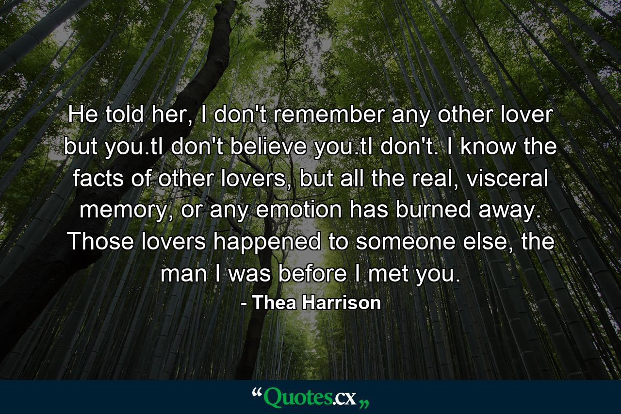 He told her, I don't remember any other lover but you.tI don't believe you.tI don't. I know the facts of other lovers, but all the real, visceral memory, or any emotion has burned away. Those lovers happened to someone else, the man I was before I met you. - Quote by Thea Harrison