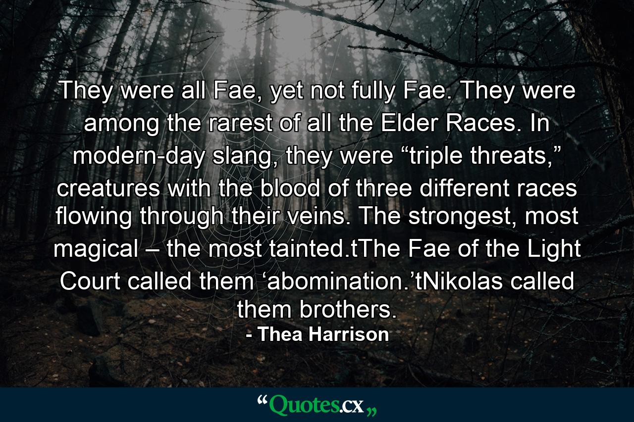 They were all Fae, yet not fully Fae. They were among the rarest of all the Elder Races. In modern-day slang, they were “triple threats,” creatures with the blood of three different races flowing through their veins. The strongest, most magical – the most tainted.tThe Fae of the Light Court called them ‘abomination.’tNikolas called them brothers. - Quote by Thea Harrison