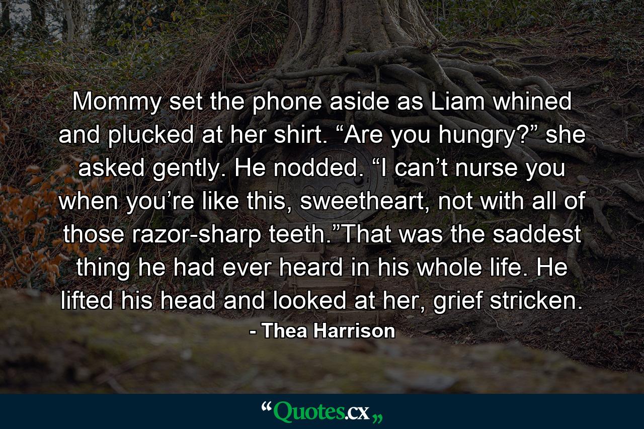 Mommy set the phone aside as Liam whined and plucked at her shirt. “Are you hungry?” she asked gently. He nodded. “I can’t nurse you when you’re like this, sweetheart, not with all of those razor-sharp teeth.”That was the saddest thing he had ever heard in his whole life. He lifted his head and looked at her, grief stricken. - Quote by Thea Harrison