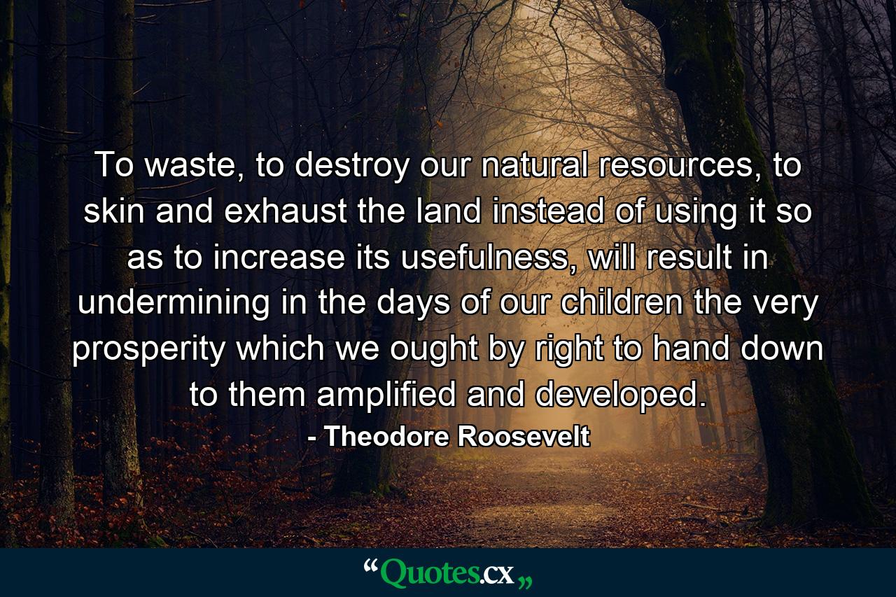 To waste, to destroy our natural resources, to skin and exhaust the land instead of using it so as to increase its usefulness, will result in undermining in the days of our children the very prosperity which we ought by right to hand down to them amplified and developed. - Quote by Theodore Roosevelt