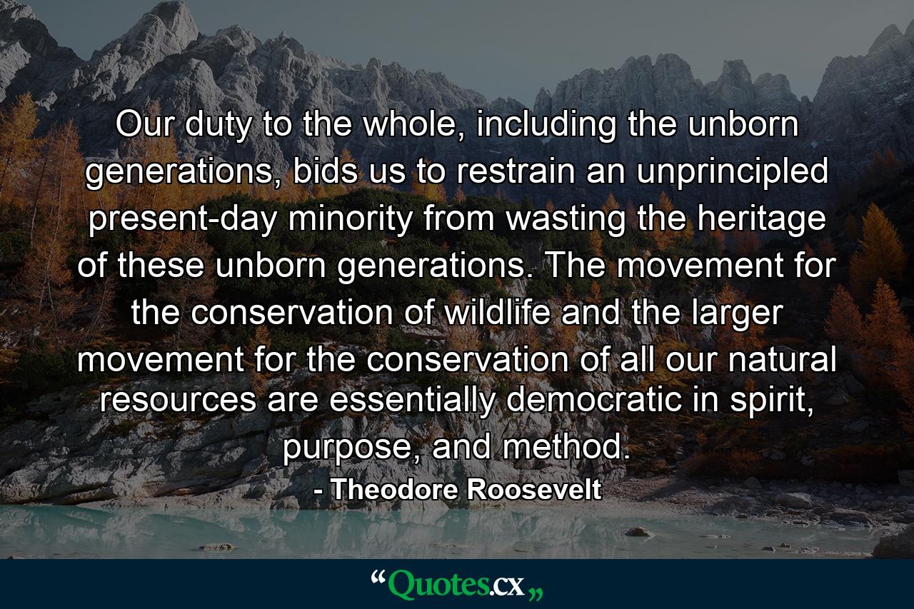 Our duty to the whole, including the unborn generations, bids us to restrain an unprincipled present-day minority from wasting the heritage of these unborn generations. The movement for the conservation of wildlife and the larger movement for the conservation of all our natural resources are essentially democratic in spirit, purpose, and method. - Quote by Theodore Roosevelt