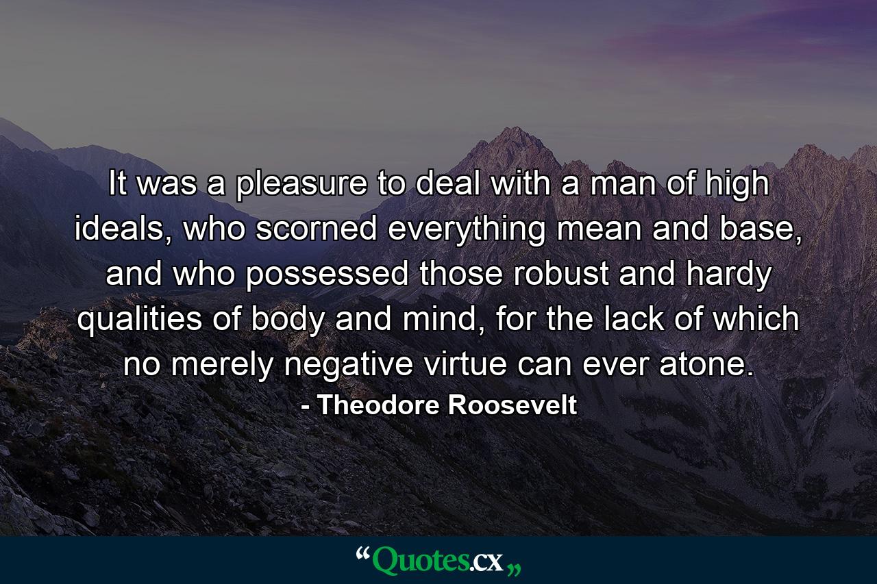 It was a pleasure to deal with a man of high ideals, who scorned everything mean and base, and who possessed those robust and hardy qualities of body and mind, for the lack of which no merely negative virtue can ever atone. - Quote by Theodore Roosevelt