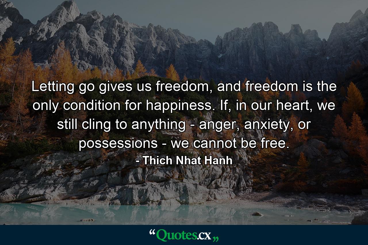 Letting go gives us freedom, and freedom is the only condition for happiness. If, in our heart, we still cling to anything - anger, anxiety, or possessions - we cannot be free. - Quote by Thich Nhat Hanh