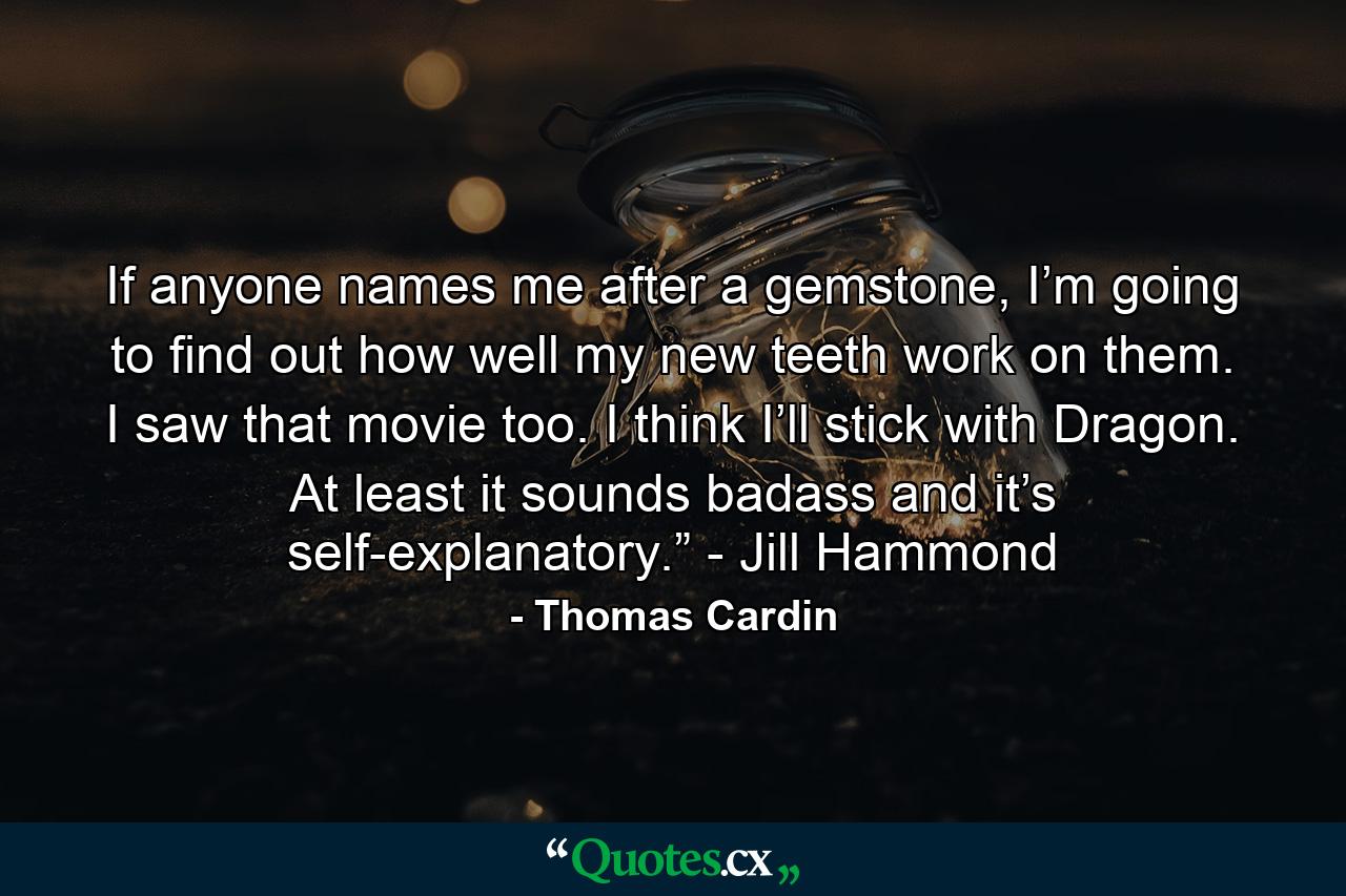 If anyone names me after a gemstone, I’m going to find out how well my new teeth work on them. I saw that movie too. I think I’ll stick with Dragon. At least it sounds badass and it’s self-explanatory.” - Jill Hammond - Quote by Thomas Cardin