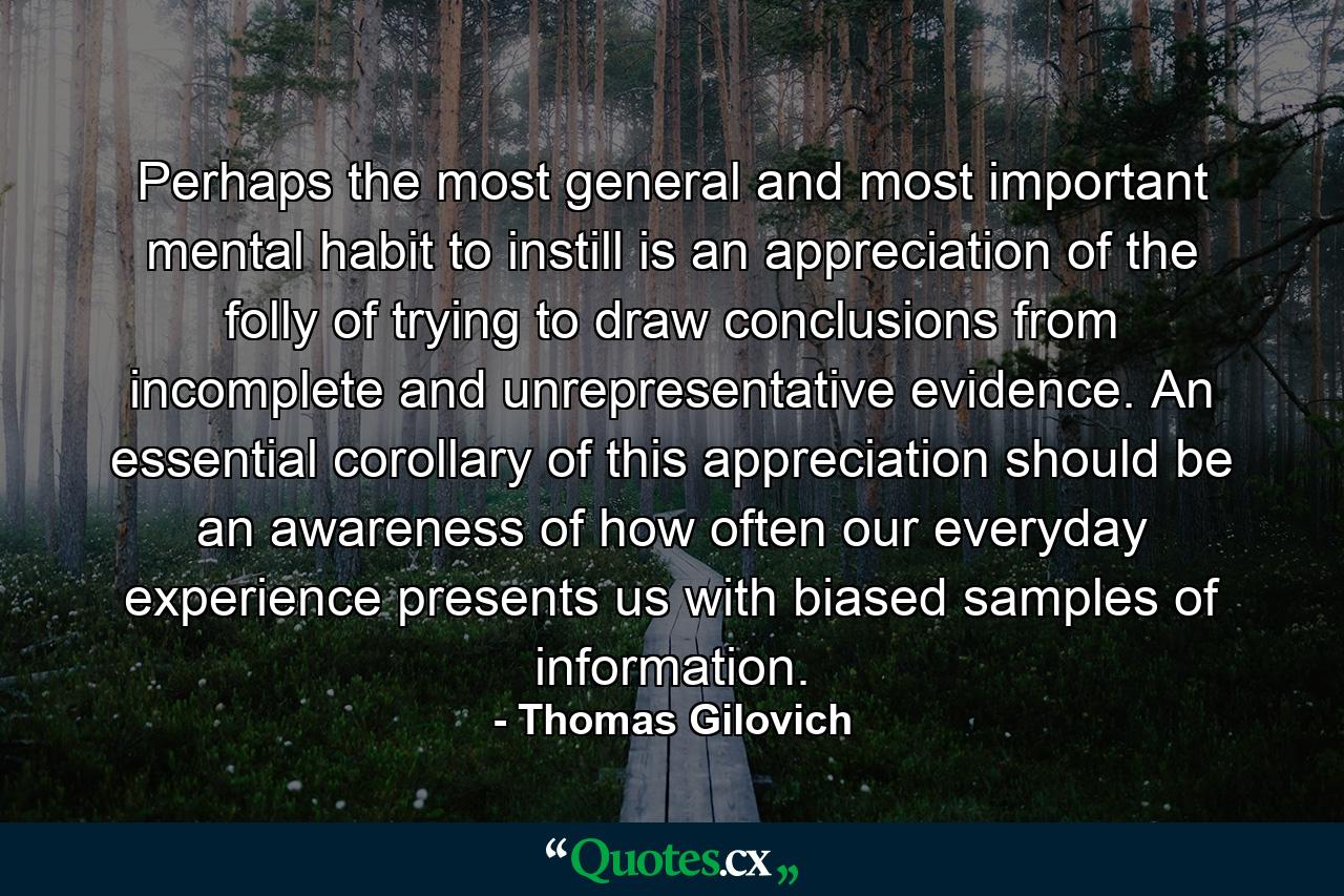 Perhaps the most general and most important mental habit to instill is an appreciation of the folly of trying to draw conclusions from incomplete and unrepresentative evidence. An essential corollary of this appreciation should be an awareness of how often our everyday experience presents us with biased samples of information. - Quote by Thomas Gilovich