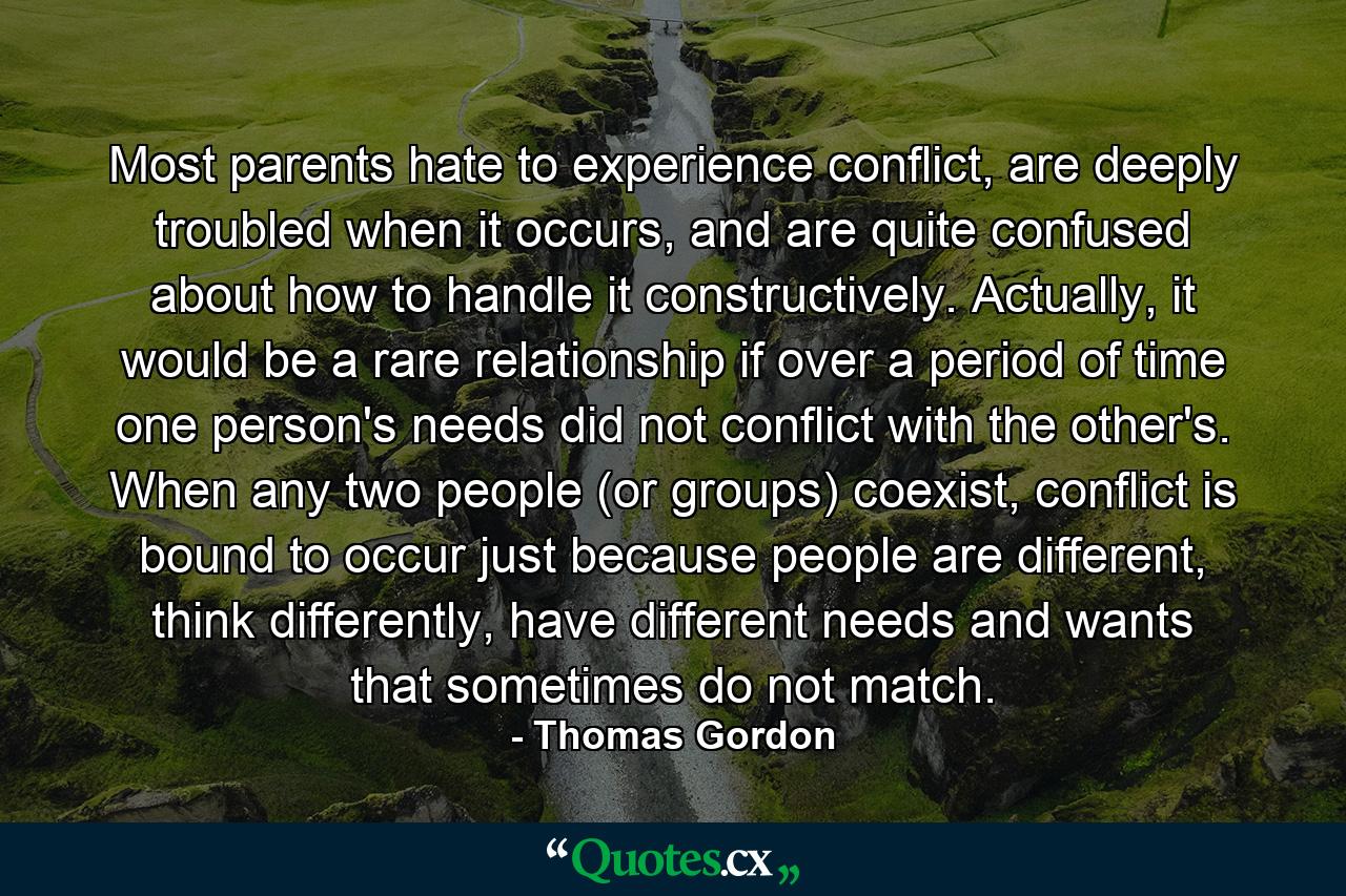 Most parents hate to experience conflict, are deeply troubled when it occurs, and are quite confused about how to handle it constructively. Actually, it would be a rare relationship if over a period of time one person's needs did not conflict with the other's. When any two people (or groups) coexist, conflict is bound to occur just because people are different, think differently, have different needs and wants that sometimes do not match. - Quote by Thomas Gordon