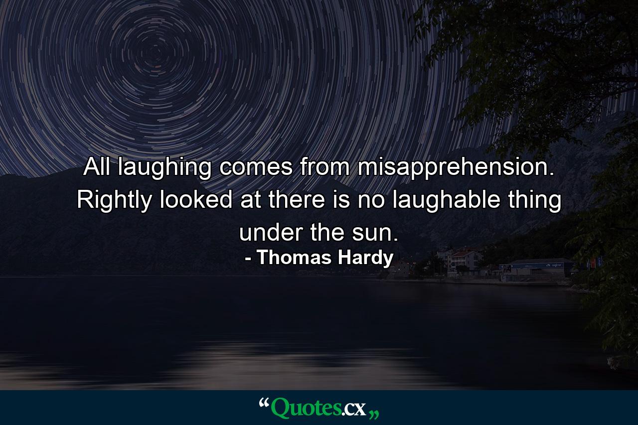 All laughing comes from misapprehension. Rightly looked at there is no laughable thing under the sun. - Quote by Thomas Hardy