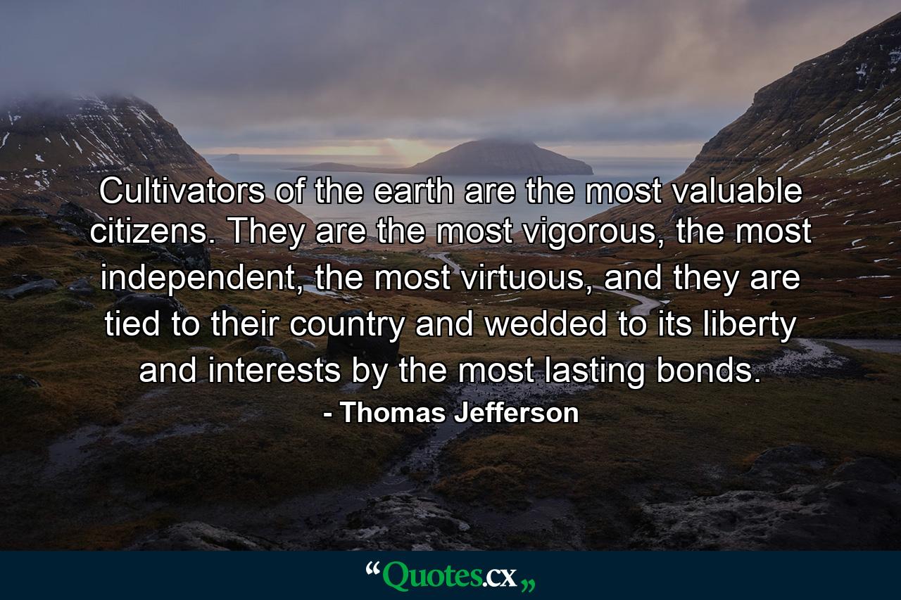 Cultivators of the earth are the most valuable citizens. They are the most vigorous, the most independent, the most virtuous, and they are tied to their country and wedded to its liberty and interests by the most lasting bonds. - Quote by Thomas Jefferson