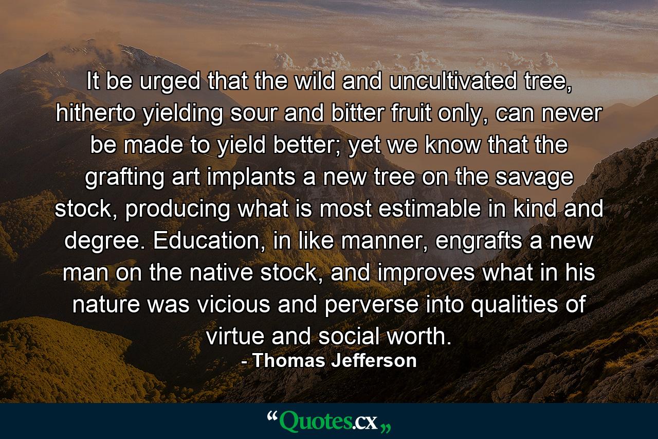 It be urged that the wild and uncultivated tree, hitherto yielding sour and bitter fruit only, can never be made to yield better; yet we know that the grafting art implants a new tree on the savage stock, producing what is most estimable in kind and degree. Education, in like manner, engrafts a new man on the native stock, and improves what in his nature was vicious and perverse into qualities of virtue and social worth. - Quote by Thomas Jefferson