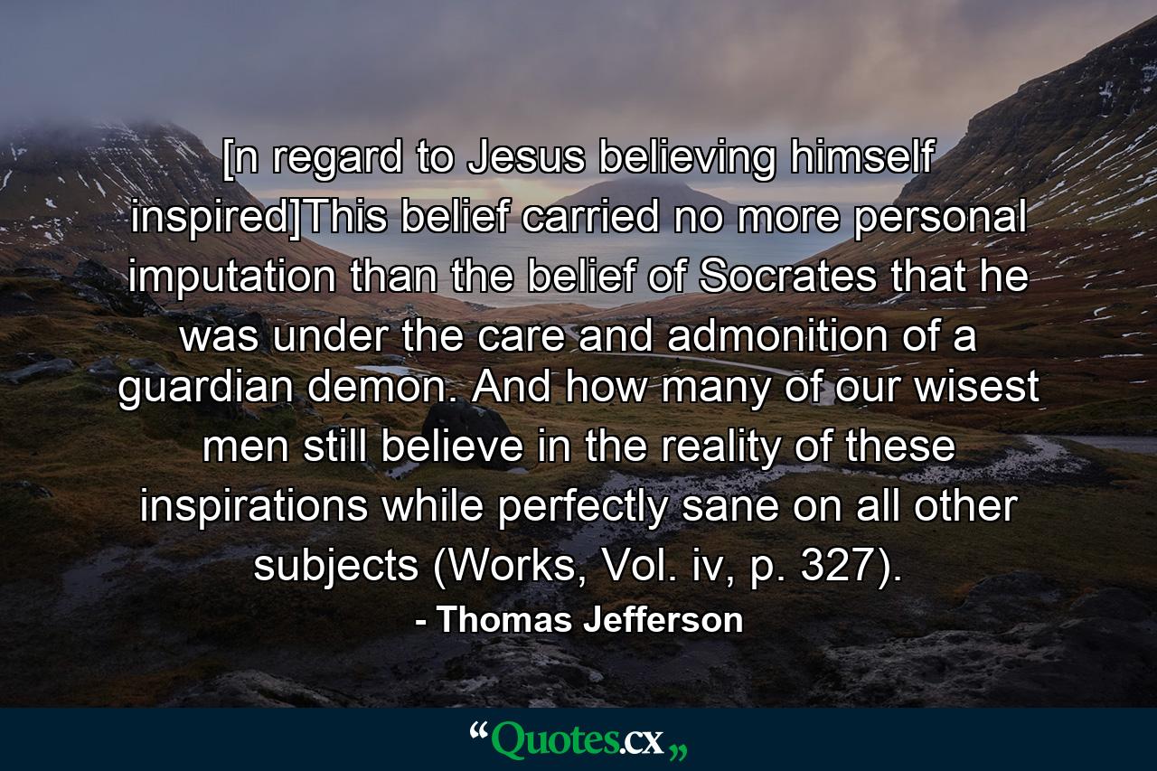 [n regard to Jesus believing himself inspired]This belief carried no more personal imputation than the belief of Socrates that he was under the care and admonition of a guardian demon. And how many of our wisest men still believe in the reality of these inspirations while perfectly sane on all other subjects (Works, Vol. iv, p. 327). - Quote by Thomas Jefferson