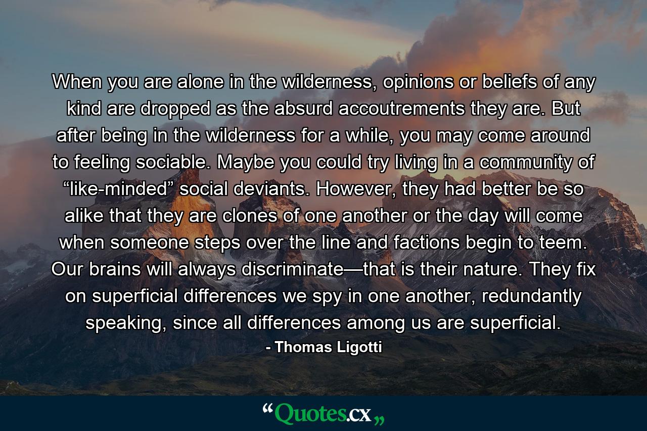 When you are alone in the wilderness, opinions or beliefs of any kind are dropped as the absurd accoutrements they are. But after being in the wilderness for a while, you may come around to feeling sociable. Maybe you could try living in a community of “like-minded” social deviants. However, they had better be so alike that they are clones of one another or the day will come when someone steps over the line and factions begin to teem. Our brains will always discriminate—that is their nature. They fix on superficial differences we spy in one another, redundantly speaking, since all differences among us are superficial. - Quote by Thomas Ligotti