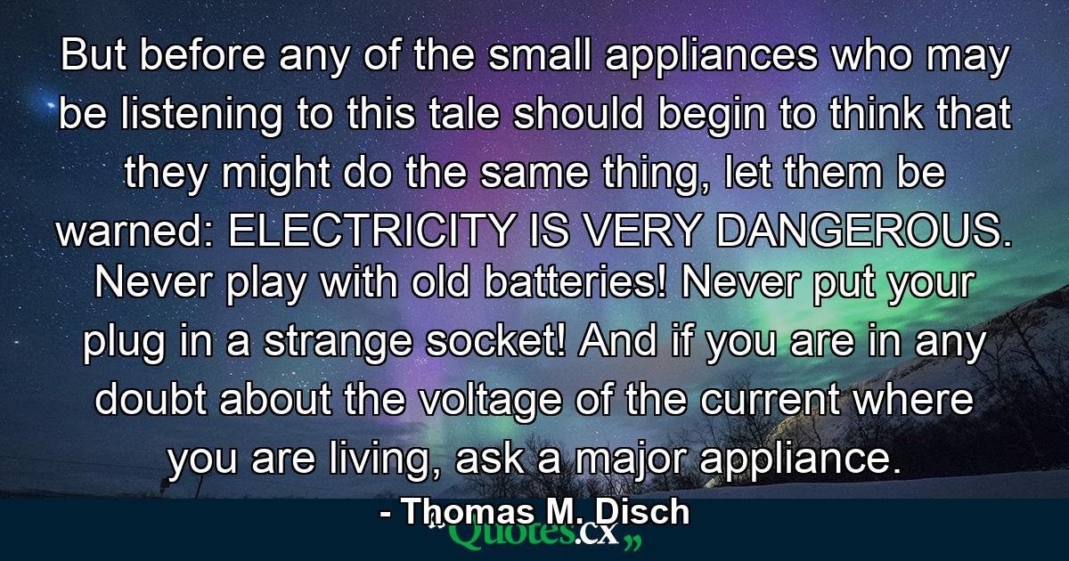 But before any of the small appliances who may be listening to this tale should begin to think that they might do the same thing, let them be warned: ELECTRICITY IS VERY DANGEROUS. Never play with old batteries! Never put your plug in a strange socket! And if you are in any doubt about the voltage of the current where you are living, ask a major appliance. - Quote by Thomas M. Disch