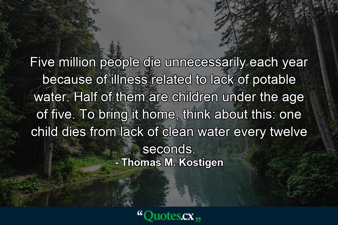 Five million people die unnecessarily each year because of illness related to lack of potable water. Half of them are children under the age of five. To bring it home, think about this: one child dies from lack of clean water every twelve seconds. - Quote by Thomas M. Kostigen