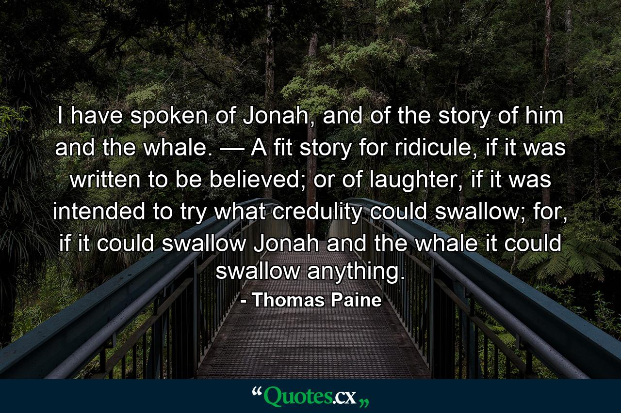 I have spoken of Jonah, and of the story of him and the whale. — A fit story for ridicule, if it was written to be believed; or of laughter, if it was intended to try what credulity could swallow; for, if it could swallow Jonah and the whale it could swallow anything. - Quote by Thomas Paine