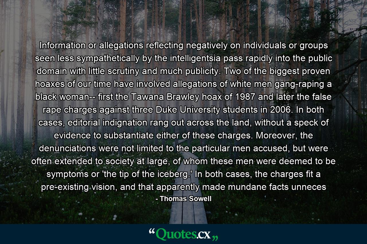 Information or allegations reflecting negatively on individuals or groups seen less sympathetically by the intelligentsia pass rapidly into the public domain with little scrutiny and much publicity. Two of the biggest proven hoaxes of our time have involved allegations of white men gang-raping a black woman-- first the Tawana Brawley hoax of 1987 and later the false rape charges against three Duke University students in 2006. In both cases, editorial indignation rang out across the land, without a speck of evidence to substantiate either of these charges. Moreover, the denunciations were not limited to the particular men accused, but were often extended to society at large, of whom these men were deemed to be symptoms or 'the tip of the iceberg.' In both cases, the charges fit a pre-existing vision, and that apparently made mundane facts unneces - Quote by Thomas Sowell