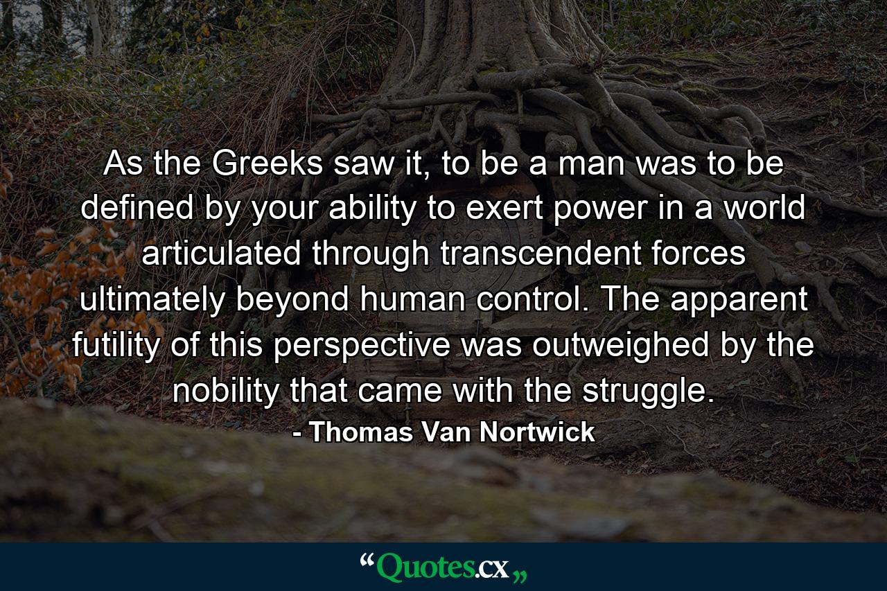 As the Greeks saw it, to be a man was to be defined by your ability to exert power in a world articulated through transcendent forces ultimately beyond human control. The apparent futility of this perspective was outweighed by the nobility that came with the struggle. - Quote by Thomas Van Nortwick