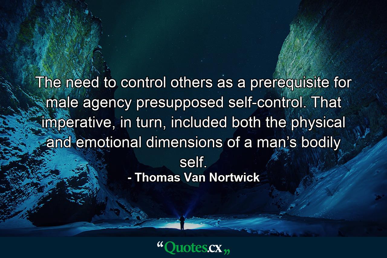 The need to control others as a prerequisite for male agency presupposed self-control. That imperative, in turn, included both the physical and emotional dimensions of a man’s bodily self. - Quote by Thomas Van Nortwick