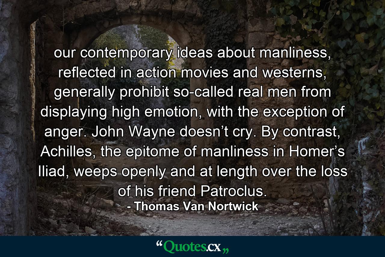 our contemporary ideas about manliness, reflected in action movies and westerns, generally prohibit so-called real men from displaying high emotion, with the exception of anger. John Wayne doesn’t cry. By contrast, Achilles, the epitome of manliness in Homer’s Iliad, weeps openly and at length over the loss of his friend Patroclus. - Quote by Thomas Van Nortwick