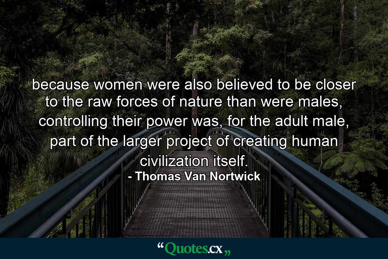 because women were also believed to be closer to the raw forces of nature than were males, controlling their power was, for the adult male, part of the larger project of creating human civilization itself. - Quote by Thomas Van Nortwick