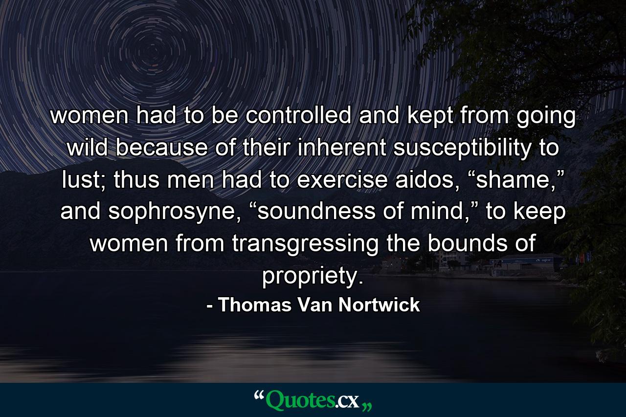 women had to be controlled and kept from going wild because of their inherent susceptibility to lust; thus men had to exercise aidos, “shame,” and sophrosyne, “soundness of mind,” to keep women from transgressing the bounds of propriety. - Quote by Thomas Van Nortwick