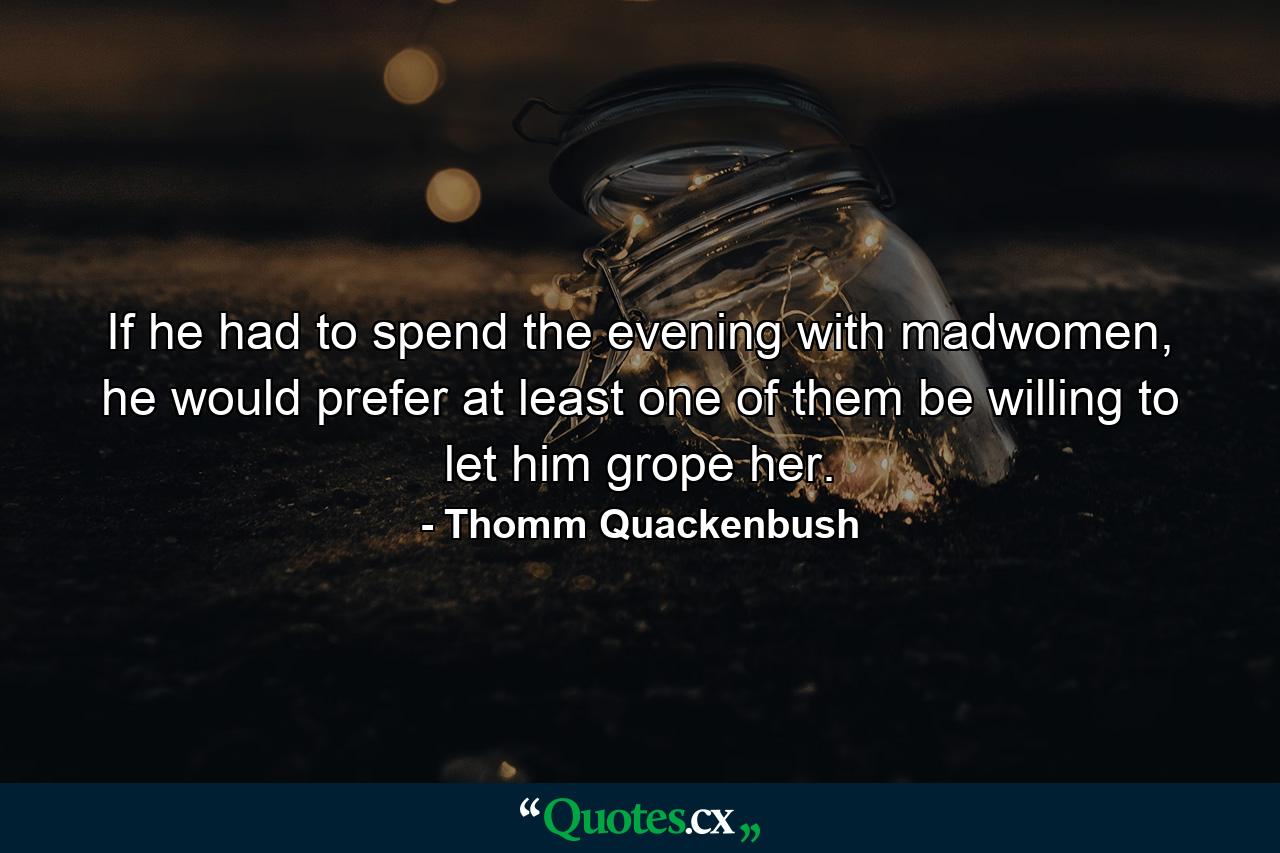 If he had to spend the evening with madwomen, he would prefer at least one of them be willing to let him grope her. - Quote by Thomm Quackenbush