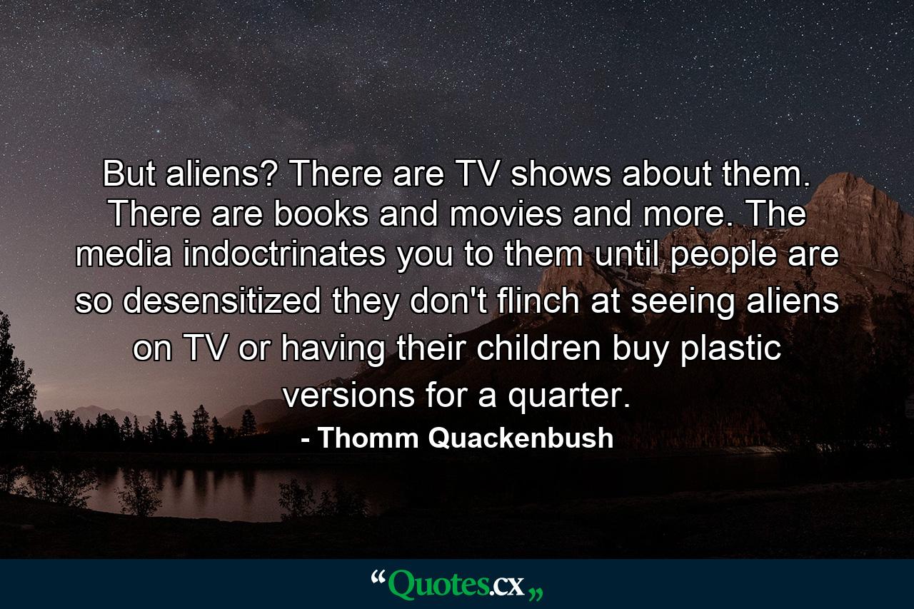 But aliens? There are TV shows about them. There are books and movies and more. The media indoctrinates you to them until people are so desensitized they don't flinch at seeing aliens on TV or having their children buy plastic versions for a quarter. - Quote by Thomm Quackenbush