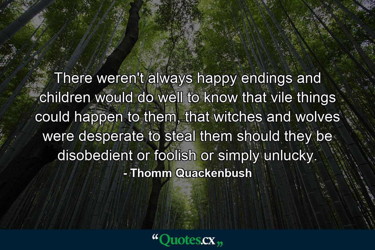 There weren't always happy endings and children would do well to know that vile things could happen to them, that witches and wolves were desperate to steal them should they be disobedient or foolish or simply unlucky. - Quote by Thomm Quackenbush