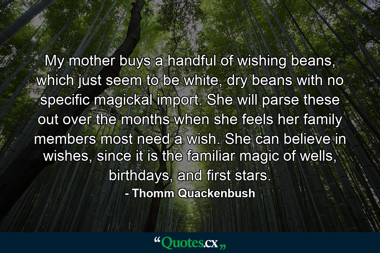 My mother buys a handful of wishing beans, which just seem to be white, dry beans with no specific magickal import. She will parse these out over the months when she feels her family members most need a wish. She can believe in wishes, since it is the familiar magic of wells, birthdays, and first stars. - Quote by Thomm Quackenbush