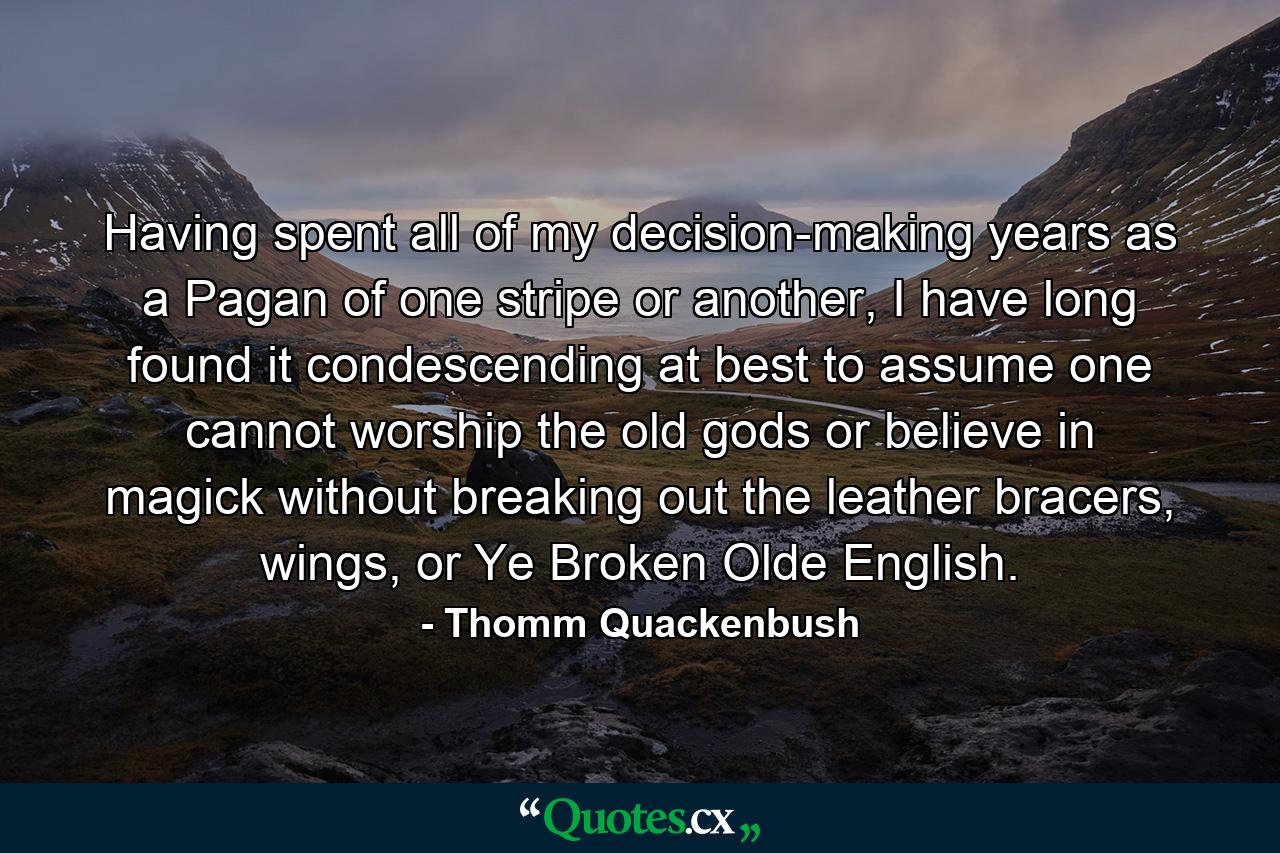 Having spent all of my decision-making years as a Pagan of one stripe or another, I have long found it condescending at best to assume one cannot worship the old gods or believe in magick without breaking out the leather bracers, wings, or Ye Broken Olde English. - Quote by Thomm Quackenbush