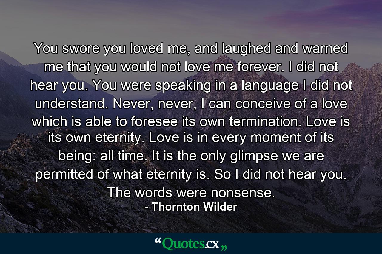 You swore you loved me, and laughed and warned me that you would not love me forever. I did not hear you. You were speaking in a language I did not understand. Never, never, I can conceive of a love which is able to foresee its own termination. Love is its own eternity. Love is in every moment of its being: all time. It is the only glimpse we are permitted of what eternity is. So I did not hear you. The words were nonsense. - Quote by Thornton Wilder