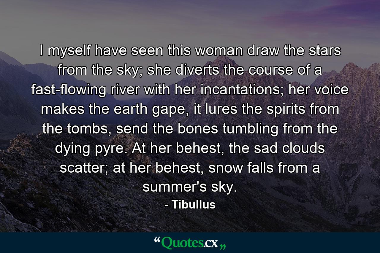 I myself have seen this woman draw the stars from the sky; she diverts the course of a fast-flowing river with her incantations; her voice makes the earth gape, it lures the spirits from the tombs, send the bones tumbling from the dying pyre. At her behest, the sad clouds scatter; at her behest, snow falls from a summer's sky. - Quote by Tibullus