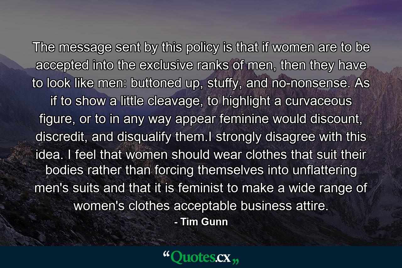 The message sent by this policy is that if women are to be accepted into the exclusive ranks of men, then they have to look like men: buttoned up, stuffy, and no-nonsense. As if to show a little cleavage, to highlight a curvaceous figure, or to in any way appear feminine would discount, discredit, and disqualify them.I strongly disagree with this idea. I feel that women should wear clothes that suit their bodies rather than forcing themselves into unflattering men's suits and that it is feminist to make a wide range of women's clothes acceptable business attire. - Quote by Tim Gunn