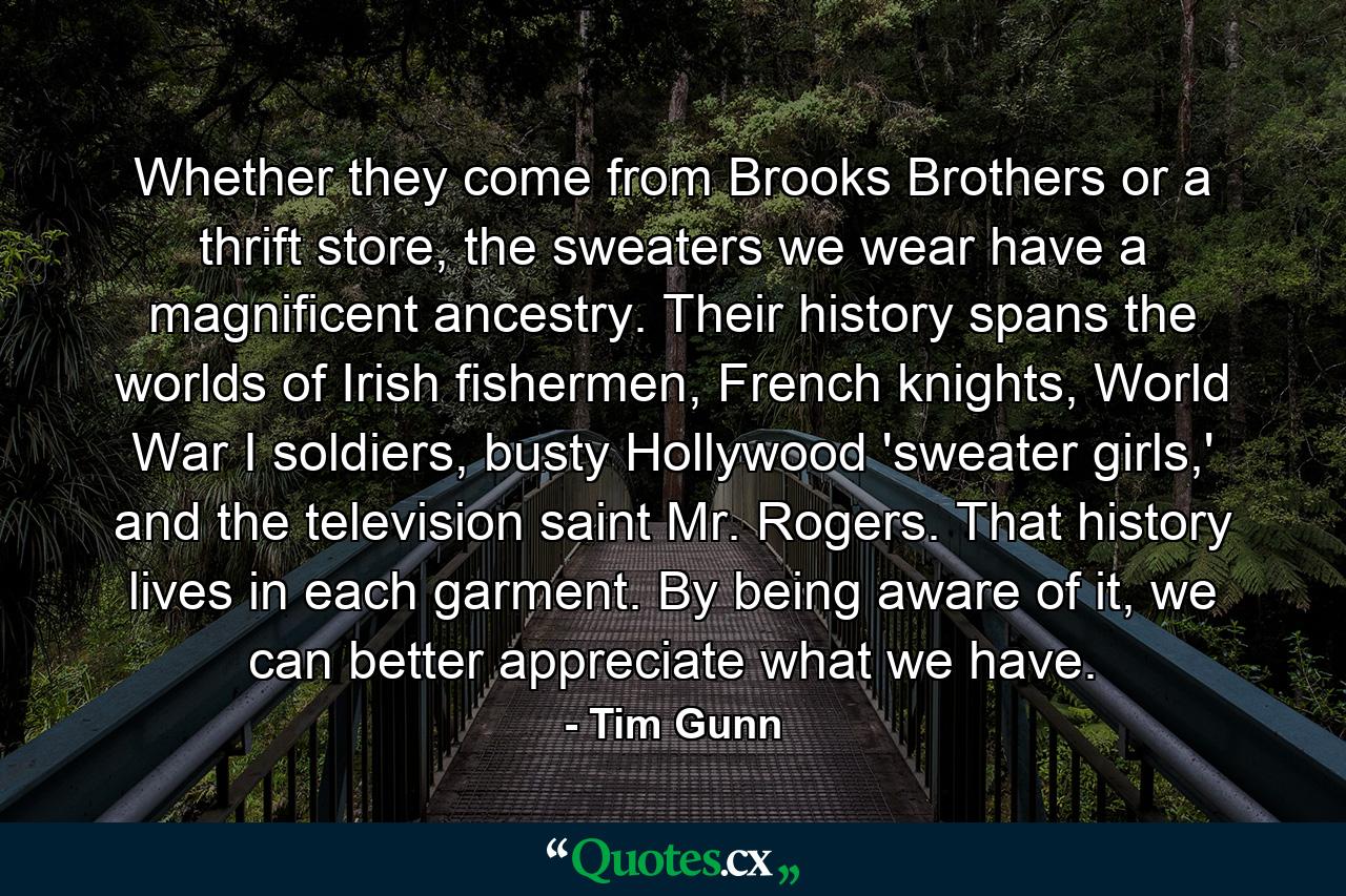 Whether they come from Brooks Brothers or a thrift store, the sweaters we wear have a magnificent ancestry. Their history spans the worlds of Irish fishermen, French knights, World War I soldiers, busty Hollywood 'sweater girls,' and the television saint Mr. Rogers. That history lives in each garment. By being aware of it, we can better appreciate what we have. - Quote by Tim Gunn