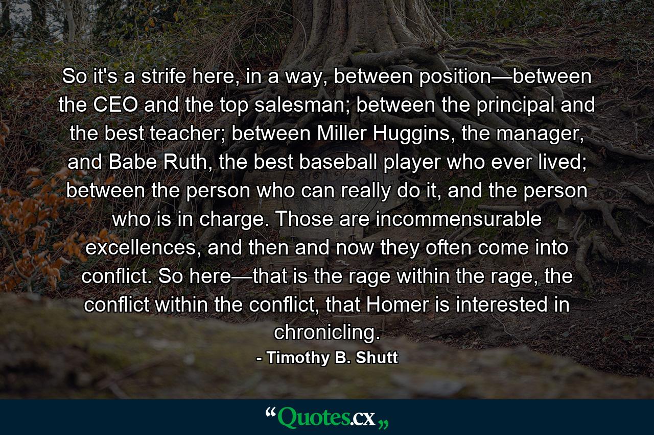 So it's a strife here, in a way, between position—between the CEO and the top salesman; between the principal and the best teacher; between Miller Huggins, the manager, and Babe Ruth, the best baseball player who ever lived; between the person who can really do it, and the person who is in charge. Those are incommensurable excellences, and then and now they often come into conflict. So here—that is the rage within the rage, the conflict within the conflict, that Homer is interested in chronicling. - Quote by Timothy B. Shutt