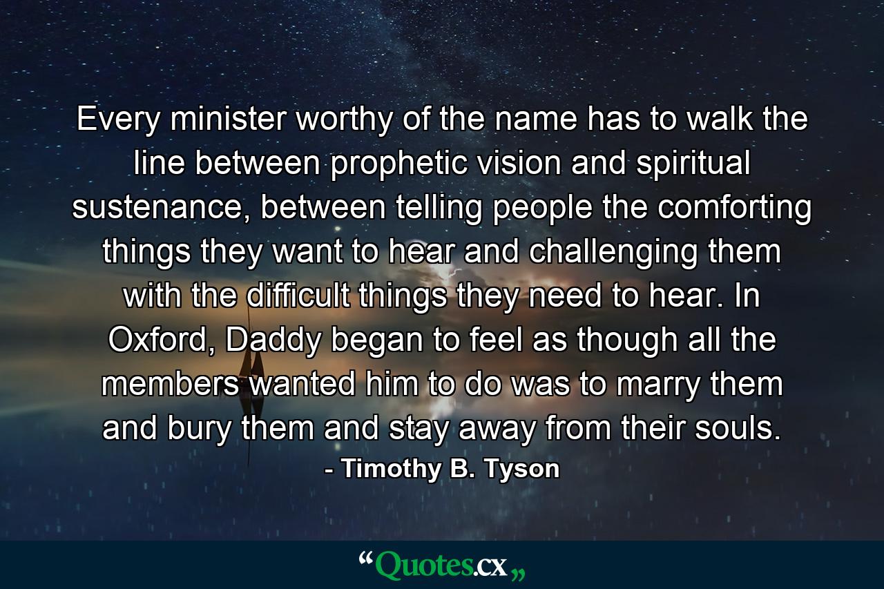 Every minister worthy of the name has to walk the line between prophetic vision and spiritual sustenance, between telling people the comforting things they want to hear and challenging them with the difficult things they need to hear. In Oxford, Daddy began to feel as though all the members wanted him to do was to marry them and bury them and stay away from their souls. - Quote by Timothy B. Tyson