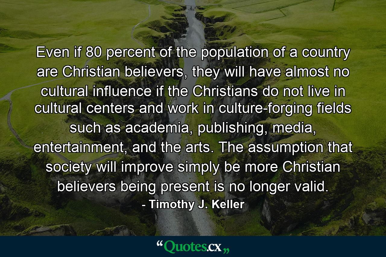 Even if 80 percent of the population of a country are Christian believers, they will have almost no cultural influence if the Christians do not live in cultural centers and work in culture-forging fields such as academia, publishing, media, entertainment, and the arts. The assumption that society will improve simply be more Christian believers being present is no longer valid. - Quote by Timothy J. Keller