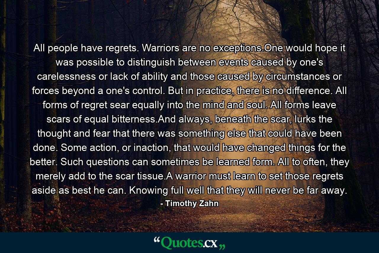 All people have regrets. Warriors are no exceptions.One would hope it was possible to distinguish between events caused by one's carelessness or lack of ability and those caused by circumstances or forces beyond a one's control. But in practice, there is no difference. All forms of regret sear equally into the mind and soul. All forms leave scars of equal bitterness.And always, beneath the scar, lurks the thought and fear that there was something else that could have been done. Some action, or inaction, that would have changed things for the better. Such questions can sometimes be learned form. All to often, they merely add to the scar tissue.A warrior must learn to set those regrets aside as best he can. Knowing full well that they will never be far away. - Quote by Timothy Zahn