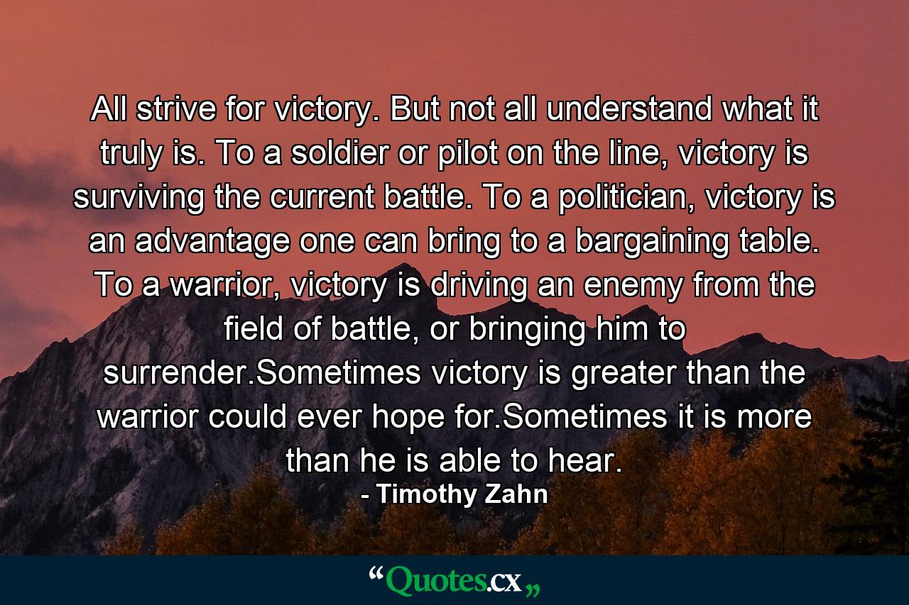 All strive for victory. But not all understand what it truly is. To a soldier or pilot on the line, victory is surviving the current battle. To a politician, victory is an advantage one can bring to a bargaining table. To a warrior, victory is driving an enemy from the field of battle, or bringing him to surrender.Sometimes victory is greater than the warrior could ever hope for.Sometimes it is more than he is able to hear. - Quote by Timothy Zahn