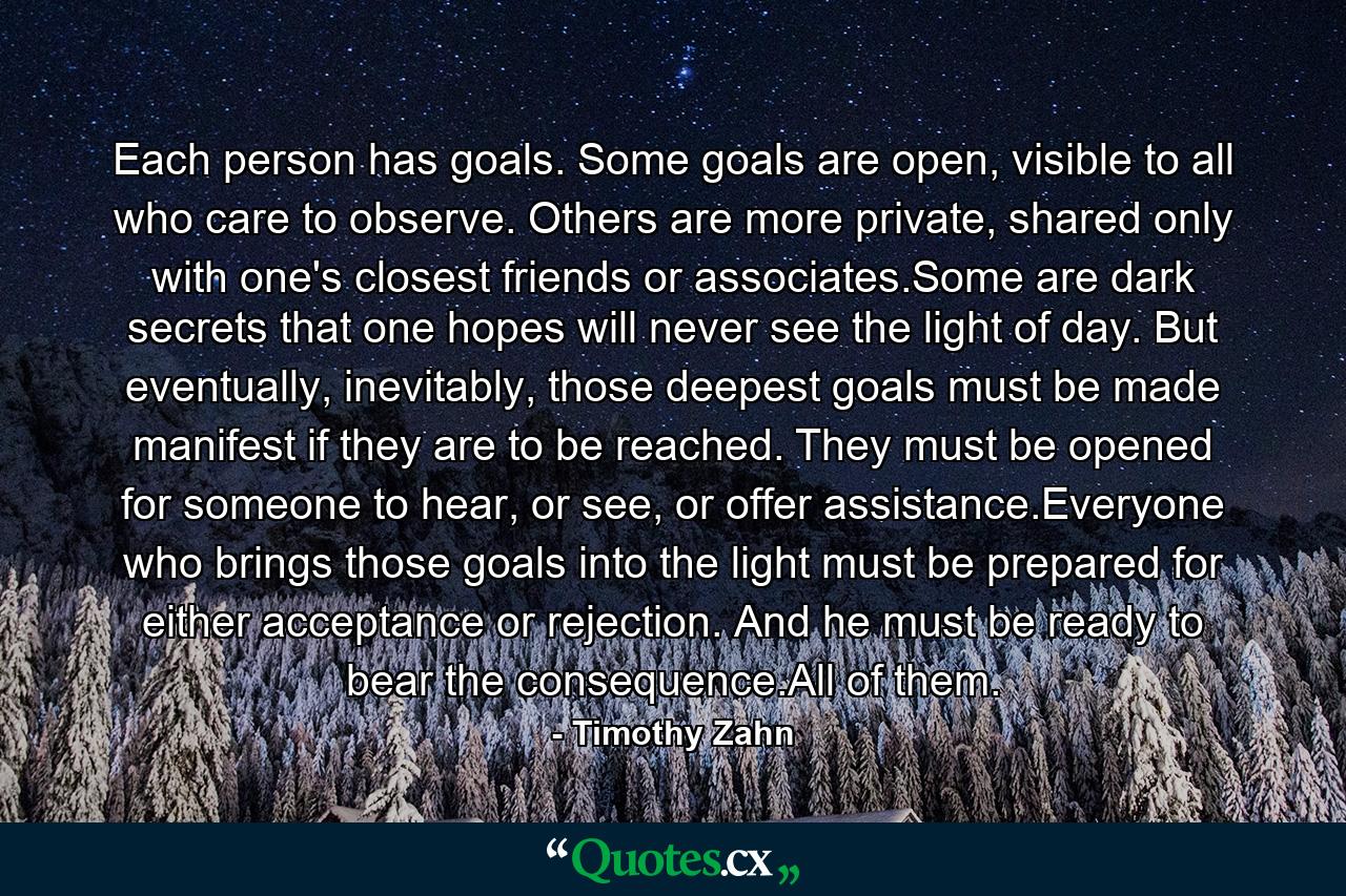 Each person has goals. Some goals are open, visible to all who care to observe. Others are more private, shared only with one's closest friends or associates.Some are dark secrets that one hopes will never see the light of day. But eventually, inevitably, those deepest goals must be made manifest if they are to be reached. They must be opened for someone to hear, or see, or offer assistance.Everyone who brings those goals into the light must be prepared for either acceptance or rejection. And he must be ready to bear the consequence.All of them. - Quote by Timothy Zahn