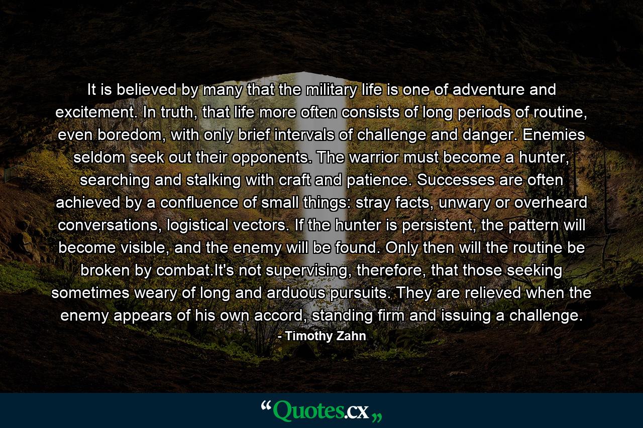 It is believed by many that the military life is one of adventure and excitement. In truth, that life more often consists of long periods of routine, even boredom, with only brief intervals of challenge and danger. Enemies seldom seek out their opponents. The warrior must become a hunter, searching and stalking with craft and patience. Successes are often achieved by a confluence of small things: stray facts, unwary or overheard conversations, logistical vectors. If the hunter is persistent, the pattern will become visible, and the enemy will be found. Only then will the routine be broken by combat.It's not supervising, therefore, that those seeking sometimes weary of long and arduous pursuits. They are relieved when the enemy appears of his own accord, standing firm and issuing a challenge. - Quote by Timothy Zahn