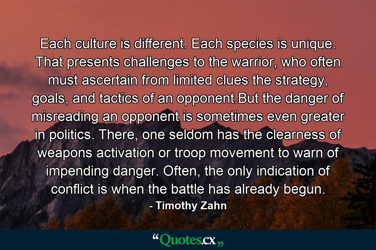 Each culture is different. Each species is unique. That presents challenges to the warrior, who often must ascertain from limited clues the strategy, goals, and tactics of an opponent.But the danger of misreading an opponent is sometimes even greater in politics. There, one seldom has the clearness of weapons activation or troop movement to warn of impending danger. Often, the only indication of conflict is when the battle has already begun. - Quote by Timothy Zahn