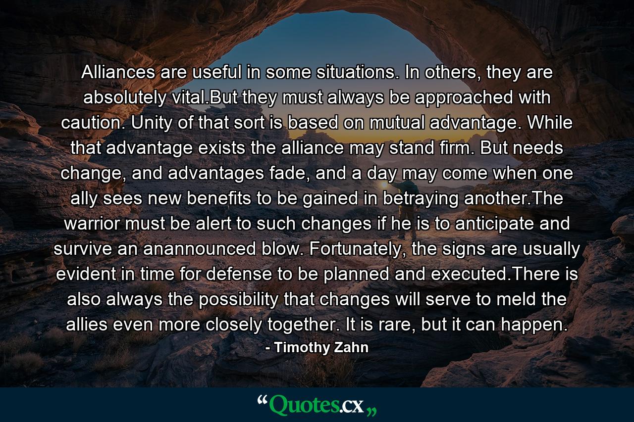 Alliances are useful in some situations. In others, they are absolutely vital.But they must always be approached with caution. Unity of that sort is based on mutual advantage. While that advantage exists the alliance may stand firm. But needs change, and advantages fade, and a day may come when one ally sees new benefits to be gained in betraying another.The warrior must be alert to such changes if he is to anticipate and survive an anannounced blow. Fortunately, the signs are usually evident in time for defense to be planned and executed.There is also always the possibility that changes will serve to meld the allies even more closely together. It is rare, but it can happen. - Quote by Timothy Zahn