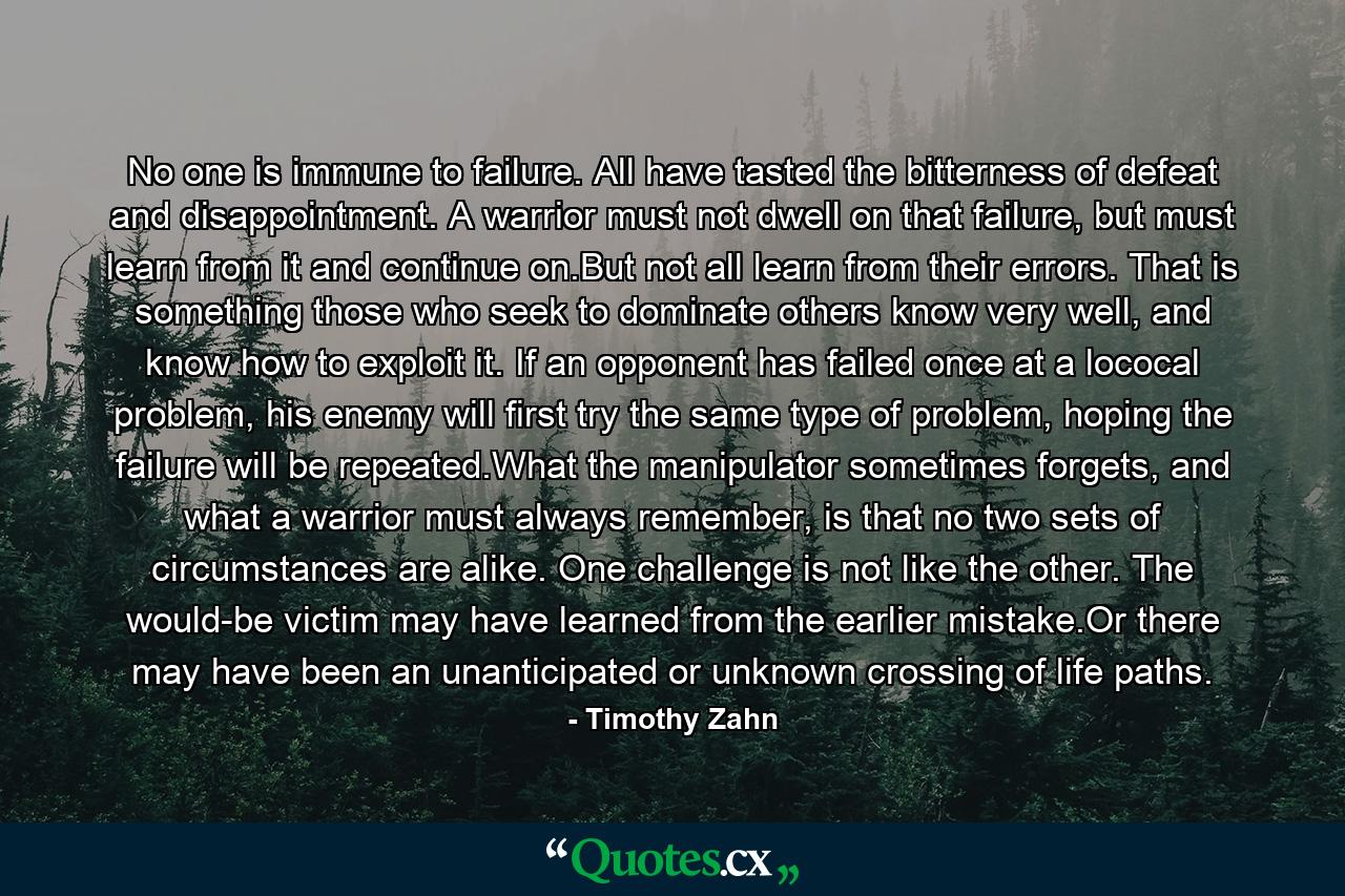 No one is immune to failure. All have tasted the bitterness of defeat and disappointment. A warrior must not dwell on that failure, but must learn from it and continue on.But not all learn from their errors. That is something those who seek to dominate others know very well, and know how to exploit it. If an opponent has failed once at a lococal problem, his enemy will first try the same type of problem, hoping the failure will be repeated.What the manipulator sometimes forgets, and what a warrior must always remember, is that no two sets of circumstances are alike. One challenge is not like the other. The would-be victim may have learned from the earlier mistake.Or there may have been an unanticipated or unknown crossing of life paths. - Quote by Timothy Zahn