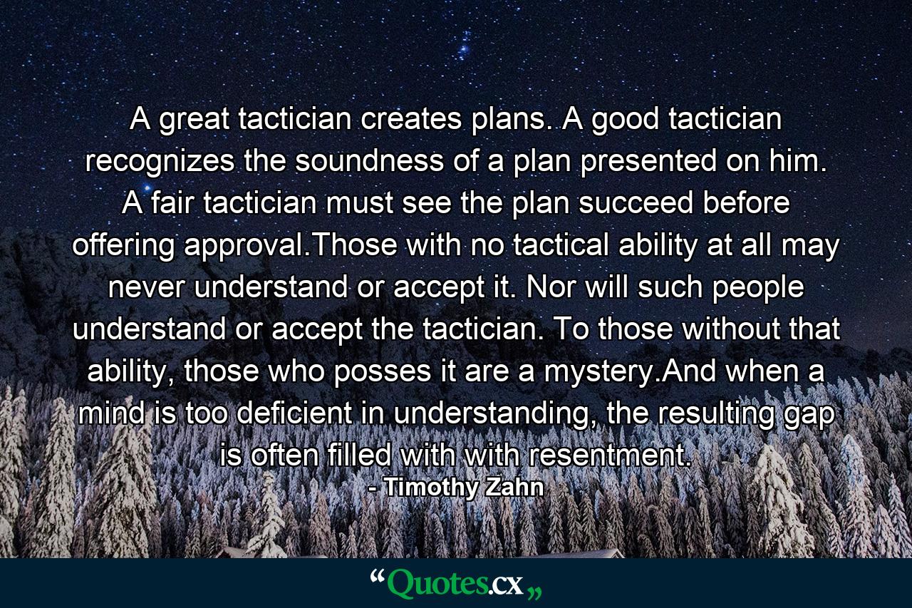 A great tactician creates plans. A good tactician recognizes the soundness of a plan presented on him. A fair tactician must see the plan succeed before offering approval.Those with no tactical ability at all may never understand or accept it. Nor will such people understand or accept the tactician. To those without that ability, those who posses it are a mystery.And when a mind is too deficient in understanding, the resulting gap is often filled with with resentment. - Quote by Timothy Zahn