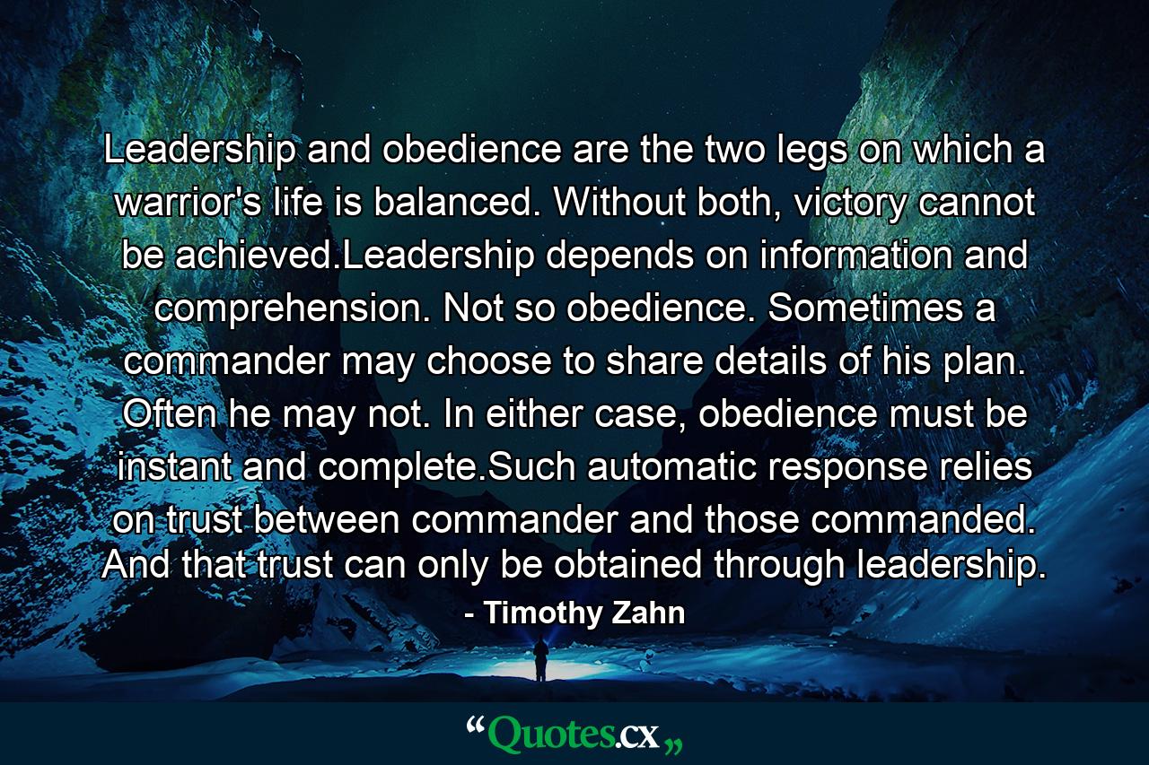 Leadership and obedience are the two legs on which a warrior's life is balanced. Without both, victory cannot be achieved.Leadership depends on information and comprehension. Not so obedience. Sometimes a commander may choose to share details of his plan. Often he may not. In either case, obedience must be instant and complete.Such automatic response relies on trust between commander and those commanded. And that trust can only be obtained through leadership. - Quote by Timothy Zahn