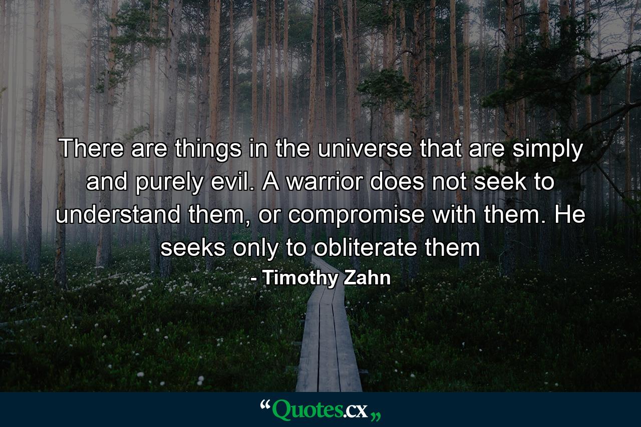 There are things in the universe that are simply and purely evil. A warrior does not seek to understand them, or compromise with them. He seeks only to obliterate them - Quote by Timothy Zahn